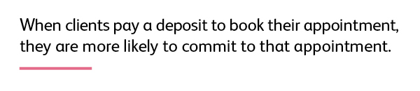 Quote: When clients pay a deposit to book their appointment, they are more likely to commit to that appointment. 