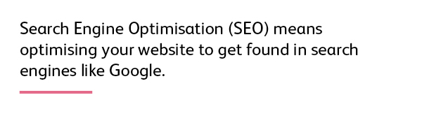Quote: Search Engine Optimisation (SEO) means optimising your website to get found in search engines like Google.
